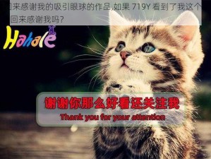 719Y你会回来感谢我的吸引眼球的作品,如果 719Y 看到了我这个吸引眼球的作品，它会回来感谢我吗？