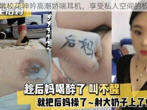 国产白嫩校花呻吟高潮娇喘耳机，享受私人空间的极致体验