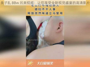 亲子乱 BBw 另类视频：让您享受全新视觉盛宴的高清影片