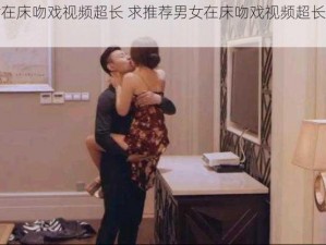 男女在床吻戏视频超长 求推荐男女在床吻戏视频超长的资源