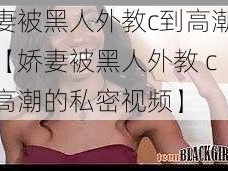 娇妻被黑人外教c到高潮视频【娇妻被黑人外教 c 到高潮的私密视频】