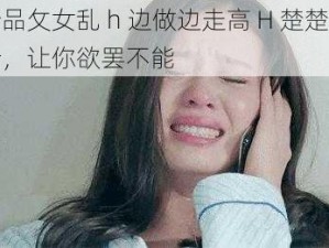 新品攵女乱 h 边做边走高 H 楚楚可怜，让你欲罢不能