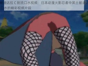 黑土被迪达拉 C 到流口水视频：日本动漫火影忍者中黑土被迪达拉 C 到流口水的精彩视频片段