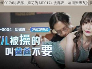 麻花传MD0174沈娜娜、麻花传 MD0174 沈娜娜：与闺蜜男友的混乱关系