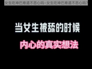 女生吃坤巴难道不恶心吗—女生吃坤巴难道不恶心吗？