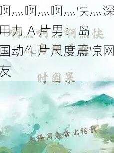 啊灬啊灬啊灬快灬深用力 A 片男：岛国动作片尺度震惊网友