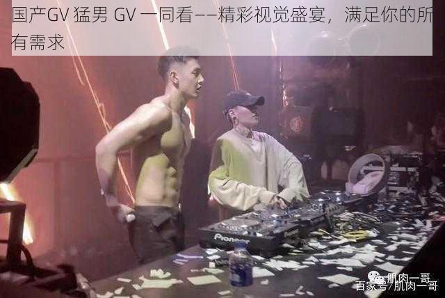 国产GV 猛男 GV 一同看——精彩视觉盛宴，满足你的所有需求