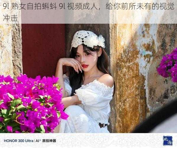 9l 熟女自拍蝌蚪 9l 视频成人，给你前所未有的视觉冲击