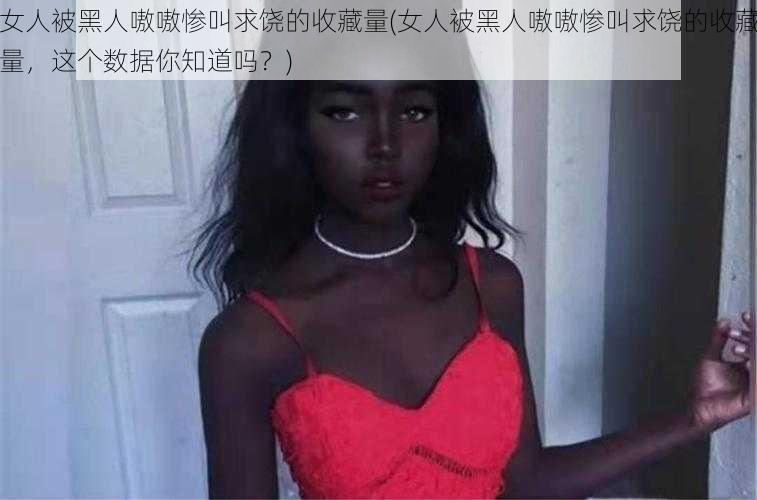 女人被黑人嗷嗷惨叫求饶的收藏量(女人被黑人嗷嗷惨叫求饶的收藏量，这个数据你知道吗？)