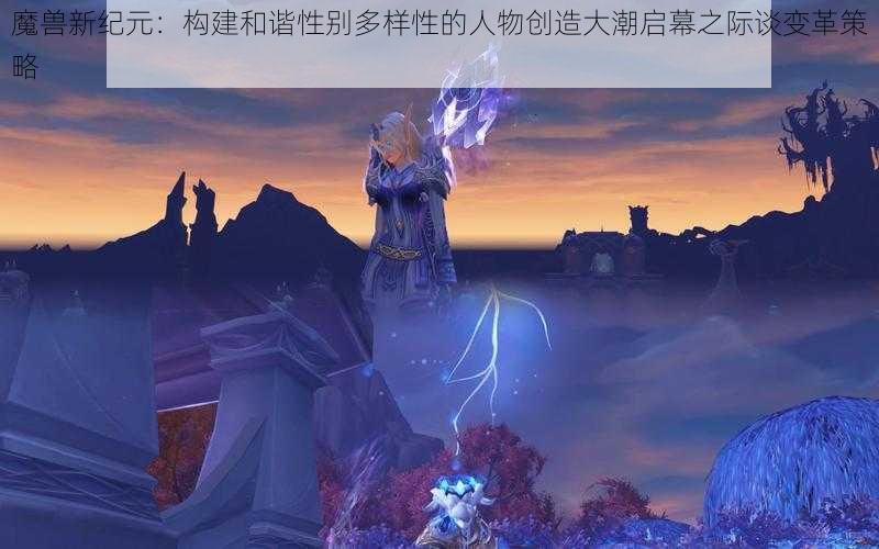 魔兽新纪元：构建和谐性别多样性的人物创造大潮启幕之际谈变革策略