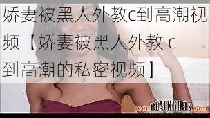 娇妻被黑人外教c到高潮视频【娇妻被黑人外教 c 到高潮的私密视频】