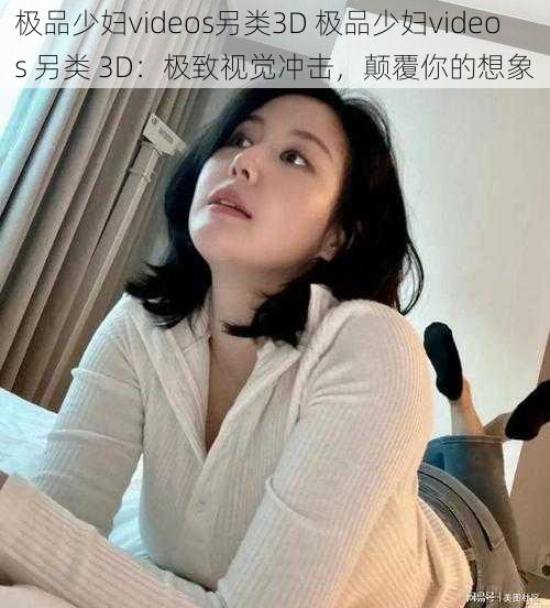 极品少妇videos另类3D 极品少妇videos 另类 3D：极致视觉冲击，颠覆你的想象