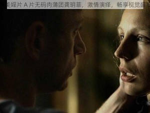 欧美婬片 A 片无码肉蒲团龚玥菲，激情演绎，畅享视觉盛宴