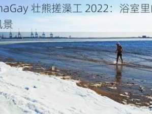 ChinaGay 壮熊搓澡工 2022：浴室里的别样风景