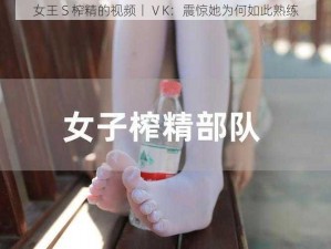 女王 S 榨精的视频丨ⅤK：震惊她为何如此熟练