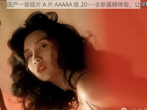 仅供参考：国产一级婬片 A 片 AAAAA 级 20——全新震撼体验，让你欲罢不能