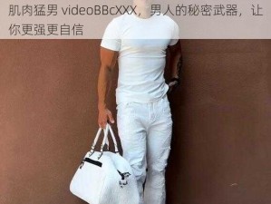 肌肉猛男 videoBBcXXX，男人的秘密武器，让你更强更自信