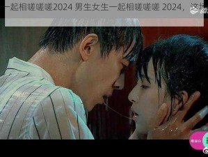 男生女生一起相嗟嗟嗟2024 男生女生一起相嗟嗟嗟 2024，这场面简直不敢想象