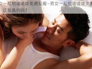 男女一起相嗟嗟嗟免费观看—男女一起相嗟嗟嗟免费观看，这是真的吗？