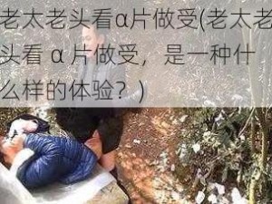 老太老头看α片做受(老太老头看 α 片做受，是一种什么样的体验？)