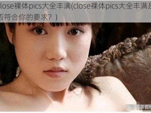 close裸体pics大全丰满(close裸体pics大全丰满是否符合你的要求？)