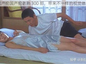 国产伦国产伦老熟 300 部，带来不一样的视觉体验