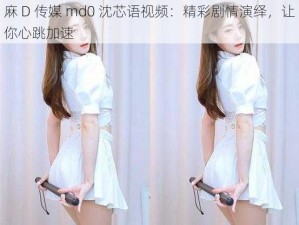 麻 D 传媒 md0 沈芯语视频：精彩剧情演绎，让你心跳加速