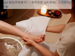 娇妻 spa 被技师高潮 91——享受极致 spA 体验，让您和您的娇妻欲罢不能