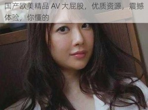 国产欧美精品 AV 大屁股，优质资源，震撼体验，你懂的