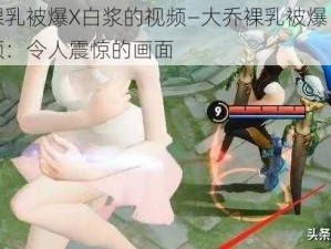 大乔裸乳被爆X白浆的视频—大乔裸乳被爆 X 白浆的视频：令人震惊的画面