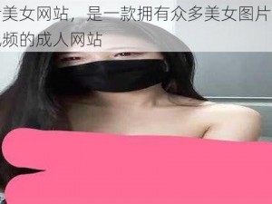 污美女网站，是一款拥有众多美女图片和视频的成人网站