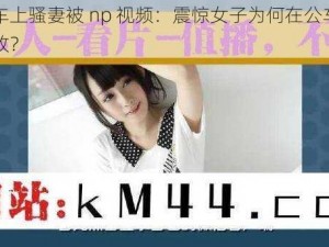 公交车上骚妻被 np 视频：震惊女子为何在公车上如此豪放？