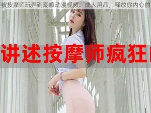 人妻被按摩师玩弄到潮喷动漫视频：成人用品，释放你内心的欲望