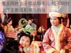 宝玉同时上王熙凤和平儿-宝玉同时上了王熙凤和平儿的当