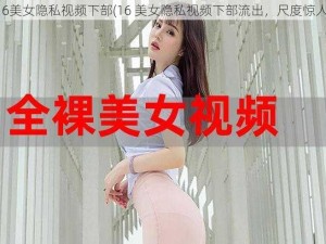 16美女隐私视频下部(16 美女隐私视频下部流出，尺度惊人)