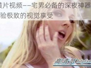 91 黄片视频——宅男必备的深夜神器，让你体验极致的视觉享受