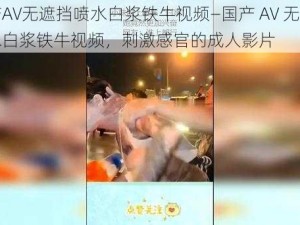 国产AV无遮挡喷水白浆铁牛视频—国产 AV 无遮挡喷水白浆铁牛视频，刺激感官的成人影片