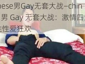 chinese男Gay无套大战—chinese 男 Gay 无套大战：激情四溢的同性性爱狂欢