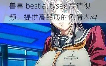 兽皇 bestialitysex 高清视频：提供高品质的色情内容