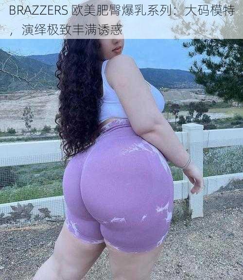 BRAZZERS 欧美肥臀爆乳系列：大码模特，演绎极致丰满诱惑