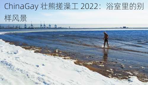 ChinaGay 壮熊搓澡工 2022：浴室里的别样风景