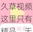 久草视频这里只有精品，无广告骚扰，让你一次看个够