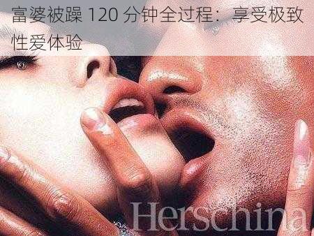 富婆被躁 120 分钟全过程：享受极致性爱体验