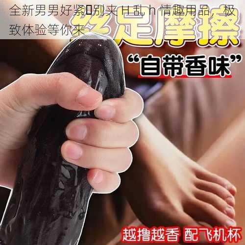 全新男男好紧⋯别夹 H 乱 h 情趣用品，极致体验等你来