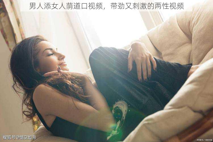 男人添女人荫道口视频，带劲又刺激的两性视频