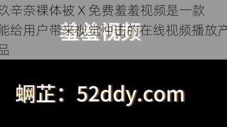 玖辛奈裸体被 X 免费羞羞视频是一款能给用户带来视觉冲击的在线视频播放产品