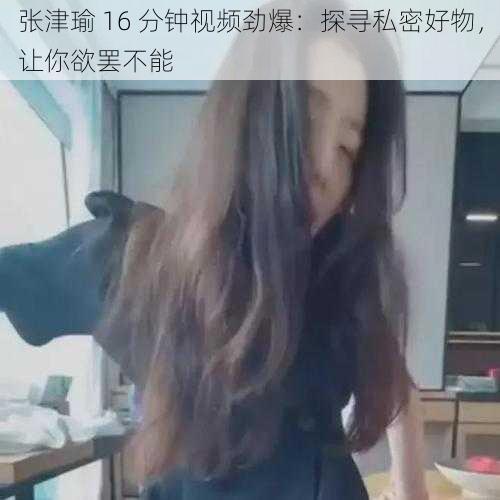 张津瑜 16 分钟视频劲爆：探寻私密好物，让你欲罢不能