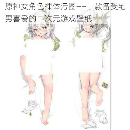 原神女角色裸体污图——一款备受宅男喜爱的二次元游戏壁纸