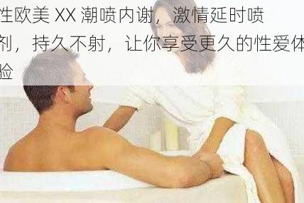 性欧美 XX 潮喷内谢，激情延时喷剂，持久不射，让你享受更久的性爱体验