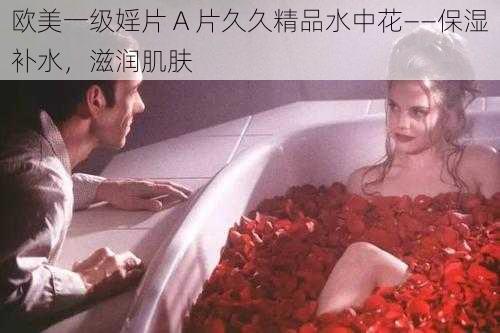 欧美一级婬片 A 片久久精品水中花——保湿补水，滋润肌肤